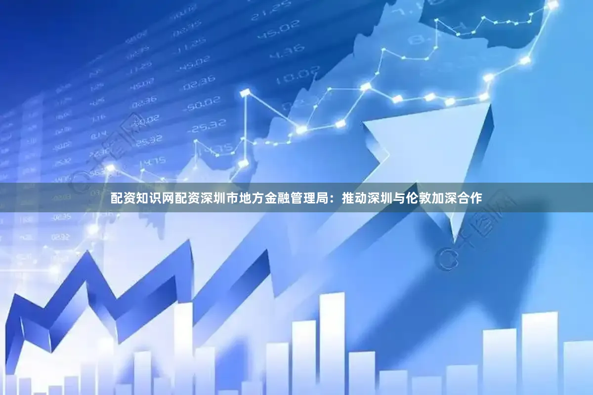 配资知识网配资深圳市地方金融管理局：推动深圳与伦敦加深合作