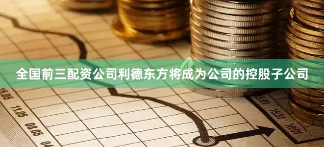 全国前三配资公司利德东方将成为公司的控股子公司