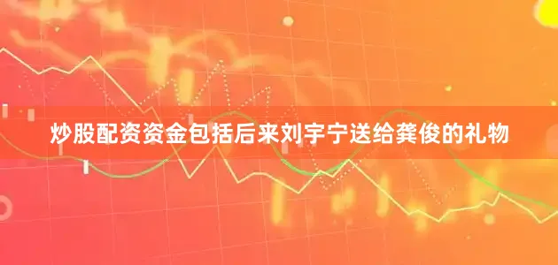炒股配资资金包括后来刘宇宁送给龚俊的礼物