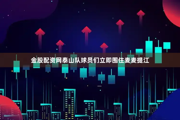 金股配资网泰山队球员们立即围住麦麦提江